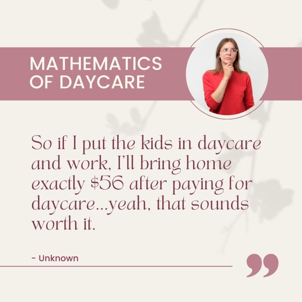 So if I put the kids in daycare and work, I'll bring home exactly $56 after paying for daycare...yeah, that sounds worth it. Mathematics of Daycare: Quote 