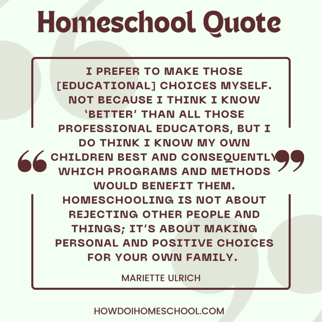 I prefer to make those [educational] choices myself. Not because I think I know ‘better’ than all those professional educators, but I do think I know my own children best and consequently which programs and methods would benefit them. Homeschooling is not about rejecting other people and things; it’s about making personal and positive choices for your own family. - Mariette Ulrich.