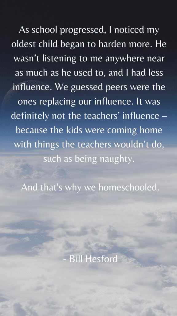 As school progressed, I noticed my oldest child began to harden more. He wasn’t listening to me anywhere near as much as he used to, and I had less influence. We guessed peers were the ones replacing our influence. It was definitely not the teachers’ influence – because the kids were coming home with things the teachers wouldn’t do, such as being naughty. And that's why we homeschooled. - Bill Hesford